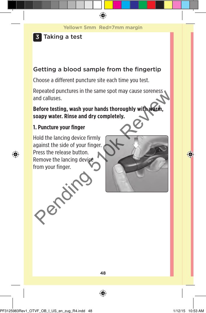 483 Taking a testGetting a blood sample from the ﬁngertipChoose a different puncture site each time you test.Repeated punctures in the same spot may cause soreness and calluses.Before testing, wash your hands thoroughly with warm, soapy water. Rinse and dry completely.1. Puncture your ﬁngerHold the lancing device firmly against the side of your finger. Press the release button. Remove the lancing device from your finger. Yellow= 5mm  Red=7mm marginYellow= 5mm  Red=7mm marginPF3125983Rev1_OTVF_OB_I_US_en_zug_R4.indd   48 1/12/15   10:53 AMPending 510k Review