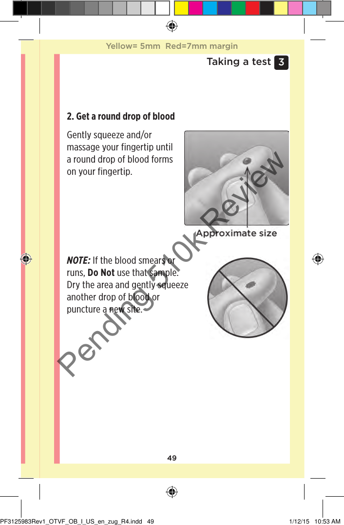 493 Taking a testGetting a blood sample from the ﬁngertipChoose a different puncture site each time you test.Repeated punctures in the same spot may cause soreness and calluses.Before testing, wash your hands thoroughly with warm, soapy water. Rinse and dry completely.1. Puncture your ﬁngerHold the lancing device firmly against the side of your finger. Press the release button. Remove the lancing device from your finger. 2. Get a round drop of blood Gently squeeze and/or massage your fingertip until a round drop of blood forms on your fingertip.NOTE: If the blood smears or runs, Do Not use that sample. Dry the area and gently squeeze another drop of blood or puncture a new site.Yellow= 5mm  Red=7mm marginYellow= 5mm  Red=7mm marginPF3125983Rev1_OTVF_OB_I_US_en_zug_R4.indd   49 1/12/15   10:53 AMPending 510k Review
