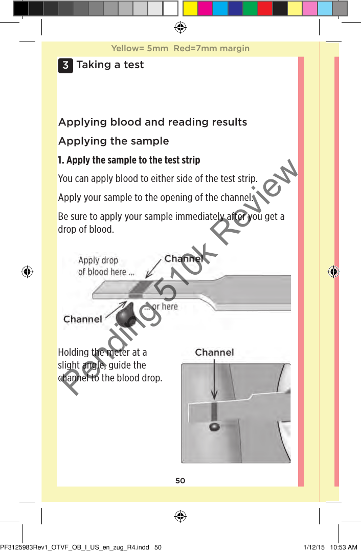 503 Taking a testApplying blood and reading resultsApplying the sample1. Apply the sample to the test stripYou can apply blood to either side of the test strip.Apply your sample to the opening of the channel.Be sure to apply your sample immediately after you get a drop of blood.Holding the meter at a slight angle, guide the channel to the blood drop.Yellow= 5mm  Red=7mm marginYellow= 5mm  Red=7mm marginPF3125983Rev1_OTVF_OB_I_US_en_zug_R4.indd   50 1/12/15   10:53 AMPending 510k Review