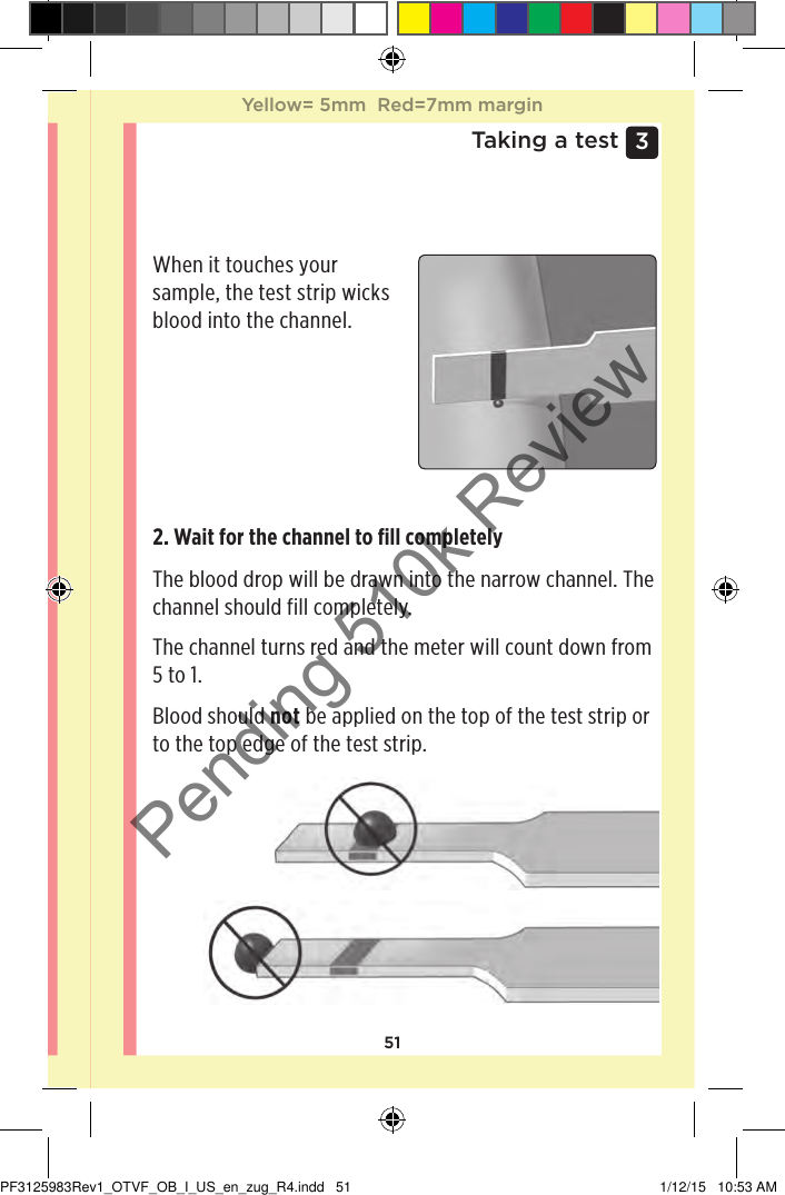 513 Taking a testApplying blood and reading resultsApplying the sample1. Apply the sample to the test stripYou can apply blood to either side of the test strip.Apply your sample to the opening of the channel.Be sure to apply your sample immediately after you get a drop of blood.When it touches your sample, the test strip wicks blood into the channel.2. Wait for the channel to ﬁll completelyThe blood drop will be drawn into the narrow channel. The channel should fill completely.The channel turns red and the meter will count down from 5 to 1.Blood should not be applied on the top of the test strip or to the top edge of the test strip.Yellow= 5mm  Red=7mm marginYellow= 5mm  Red=7mm marginPF3125983Rev1_OTVF_OB_I_US_en_zug_R4.indd   51 1/12/15   10:53 AMPending 510k Review