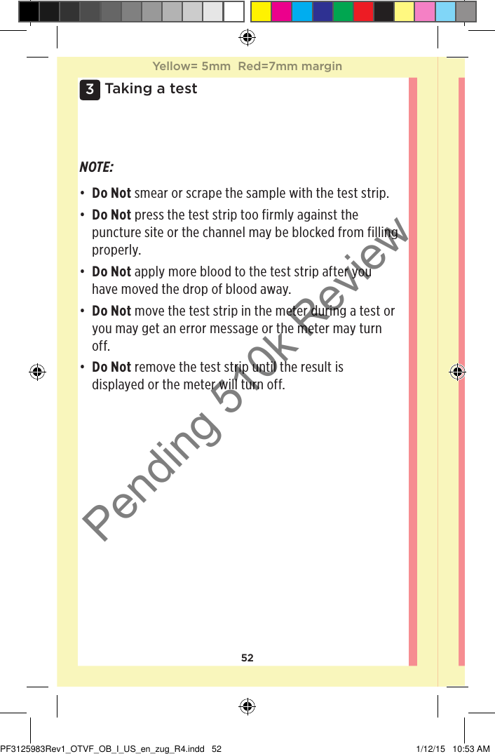 523 Taking a testNOTE: • Do Not smear or scrape the sample with the test strip. • Do Not press the test strip too firmly against the puncture site or the channel may be blocked from filling properly. • Do Not apply more blood to the test strip after you have moved the drop of blood away. • Do Not move the test strip in the meter during a test or you may get an error message or the meter may turn off. • Do Not remove the test strip until the result is displayed or the meter will turn off. Yellow= 5mm  Red=7mm marginYellow= 5mm  Red=7mm marginPF3125983Rev1_OTVF_OB_I_US_en_zug_R4.indd   52 1/12/15   10:53 AMPending 510k Review