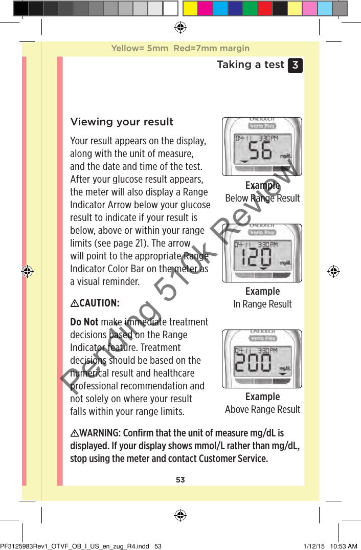 533 Taking a testViewing your resultYour result appears on the display, along with the unit of measure, and the date and time of the test. After your glucose result appears, the meter will also display a Range Indicator Arrow below your glucose result to indicate if your result is below, above or within your range limits (see page21). The arrow will point to the appropriate Range Indicator Color Bar on the meter as a visual reminder.ExampleBelow Range ResultExampleIn Range ResultExampleAbove Range ResultCAUTION: Do Not make immediate treatment decisions based on the Range Indicator feature. Treatment decisions should be based on the numerical result and healthcare professional recommendation and not solely on where your result falls within your range limits. WARNING: Conﬁrm that the unit of measure mg/dL is displayed. If your display shows mmol/L rather than mg/dL, stop using the meter and contact Customer Service.Yellow= 5mm  Red=7mm marginYellow= 5mm  Red=7mm marginPF3125983Rev1_OTVF_OB_I_US_en_zug_R4.indd   53 1/12/15   10:53 AMPending 510k Review