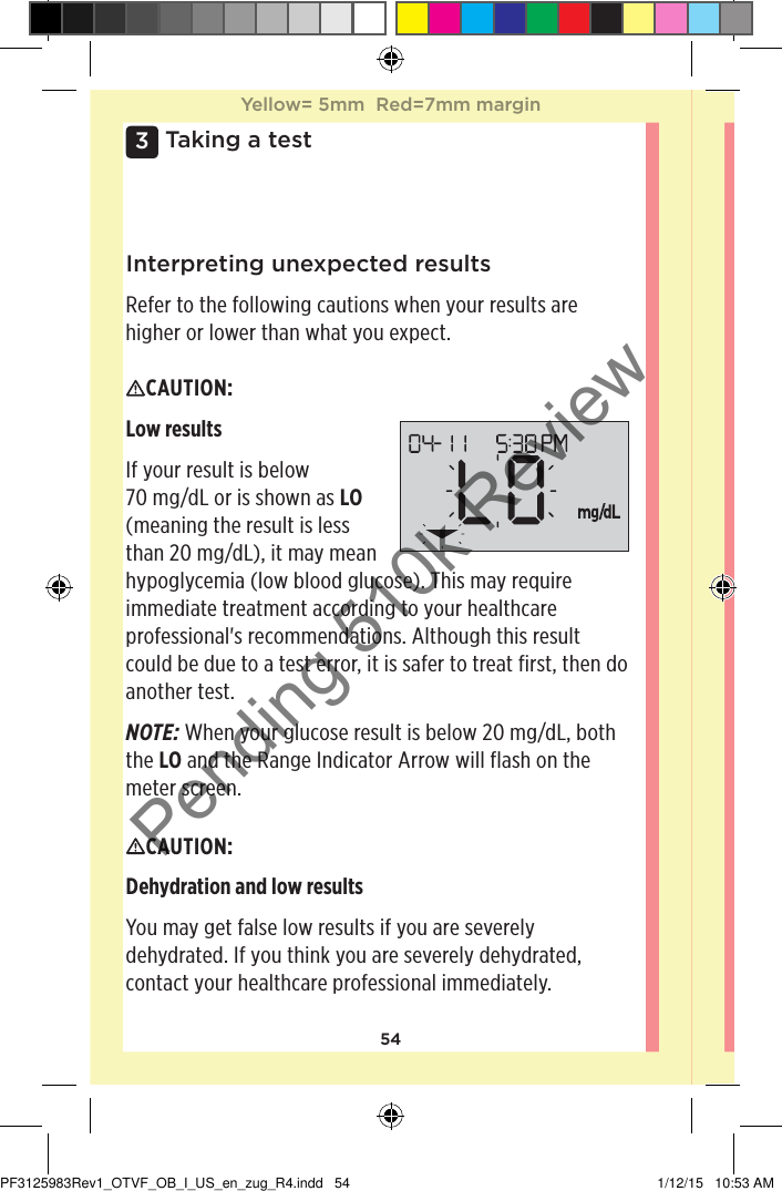 543 Taking a testInterpreting unexpected resultsRefer to the following cautions when your results are higher or lower than what you expect.CAUTION: Low resultsIf your result is below 70mg/dL or is shown as LO (meaning the result is less than 20mg/dL), it may mean hypoglycemia (low blood glucose). This may require immediate treatment according to your healthcare professional&apos;s recommendations. Although this result could be due to a test error, it is safer to treat first, then do another test.NOTE: When your glucose result is below 20mg/dL, both the LO and the Range Indicator Arrow will flash on the meter screen.CAUTION: Dehydration and low results You may get false low results if you are severely dehydrated. If you think you are severely dehydrated, contact your healthcare professional immediately. Yellow= 5mm  Red=7mm marginYellow= 5mm  Red=7mm marginPF3125983Rev1_OTVF_OB_I_US_en_zug_R4.indd   54 1/12/15   10:53 AMPending 510k Review