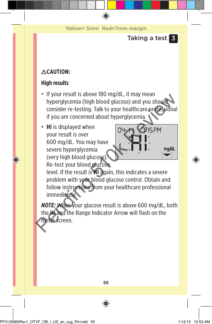 553 Taking a testInterpreting unexpected resultsRefer to the following cautions when your results are higher or lower than what you expect.CAUTION: High results • If your result is above 180mg/dL, it may mean hyperglycemia (high blood glucose) and you should consider re-testing. Talk to your healthcare professional if you are concerned about hyperglycemia.• HI is displayed when your result is over 600mg/dL. You may have severe hyperglycemia (very high blood glucose). Re-test your blood glucose level. If the result is HI again, this indicates a severe problem with your blood glucose control. Obtain and follow instructions from your healthcare professional immediately.NOTE: When your glucose result is above 600mg/dL, both the HI and the Range Indicator Arrow will flash on the meter screen.Yellow= 5mm  Red=7mm marginYellow= 5mm  Red=7mm marginPF3125983Rev1_OTVF_OB_I_US_en_zug_R4.indd   55 1/12/15   10:53 AMPending 510k Review