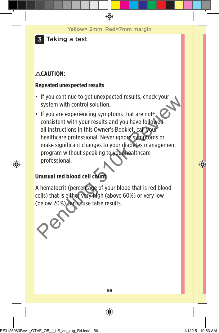 563 Taking a testCAUTION: Repeated unexpected results• If you continue to get unexpected results, check your system with control solution.• If you are experiencing symptoms that are not consistent with your results and you have followed all instructions in this Owner&apos;s Booklet, call your healthcare professional. Never ignore symptoms or make significant changes to your diabetes management program without speaking to your healthcare professional.Unusual red blood cell countA hematocrit (percentage of your blood that is red blood cells) that is either very high (above 60%) or very low (below 20%) can cause false results.Yellow= 5mm  Red=7mm marginYellow= 5mm  Red=7mm marginPF3125983Rev1_OTVF_OB_I_US_en_zug_R4.indd   56 1/12/15   10:53 AMPending 510k Review