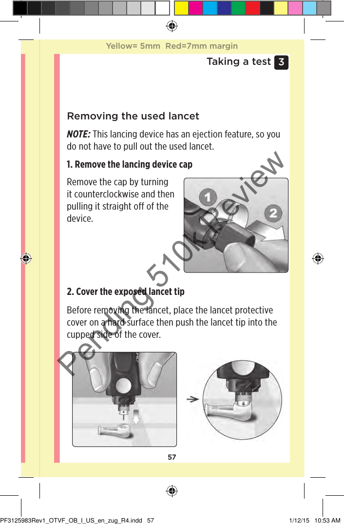 573 Taking a testRemoving the used lancetNOTE: This lancing device has an ejection feature, so you do not have to pull out the used lancet.1. Remove the lancing device cap Remove the cap by turning it counterclockwise and then pulling it straight off of the device. 2. Cover the exposed lancet tip Before removing the lancet, place the lancet protective cover on a hard surface then push the lancet tip into the cupped side of the cover. Yellow= 5mm  Red=7mm marginYellow= 5mm  Red=7mm marginPF3125983Rev1_OTVF_OB_I_US_en_zug_R4.indd   57 1/12/15   10:53 AMPending 510k Review