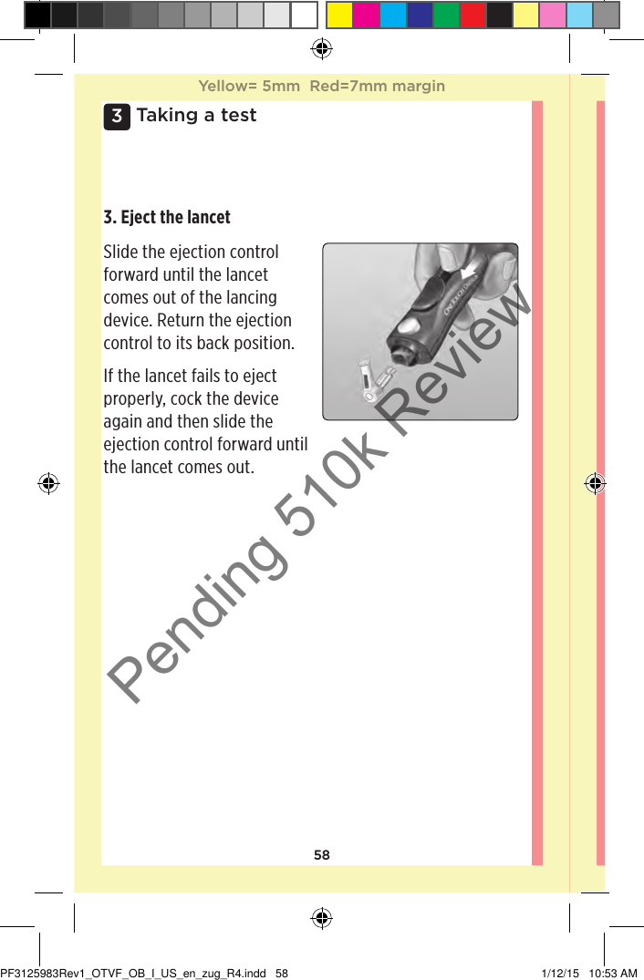 583 Taking a test3. Eject the lancet Slide the ejection control forward until the lancet comes out of the lancing device. Return the ejection control to its back position. If the lancet fails to eject properly, cock the device again and then slide the ejection control forward until the lancet comes out. Yellow= 5mm  Red=7mm marginYellow= 5mm  Red=7mm marginPF3125983Rev1_OTVF_OB_I_US_en_zug_R4.indd   58 1/12/15   10:53 AMPending 510k Review