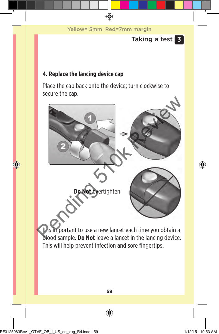 593 Taking a test4. Replace the lancing device cap Place the cap back onto the device; turn clockwise to secure the cap. Do Not overtighten. It is important to use a new lancet each time you obtain a blood sample. Do Not leave a lancet in the lancing device. This will help prevent infection and sore fingertips. Yellow= 5mm  Red=7mm marginYellow= 5mm  Red=7mm marginPF3125983Rev1_OTVF_OB_I_US_en_zug_R4.indd   59 1/12/15   10:53 AMPending 510k Review