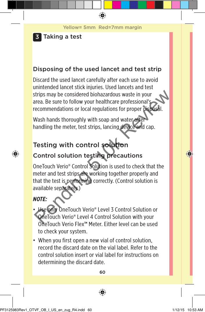 603 Taking a testDisposing of the used lancet and test stripDiscard the used lancet carefully after each use to avoid unintended lancet stick injuries. Used lancets and test strips may be considered biohazardous waste in your area. Be sure to follow your healthcare professional&apos;s recommendations or local regulations for proper disposal. Wash hands thoroughly with soap and water after handling the meter, test strips, lancing device and cap. Testing with control solutionControl solution testing precautionsOneTouchVerio® Control Solution is used to check that the meter and test strips are working together properly and that the test is performing correctly. (Control solution is available separately.)NOTE: • Use only OneTouch Verio® Level 3 Control Solution or OneTouch Verio® Level 4 Control Solution with your OneTouch Verio Flex™ Meter. Either level can be used  to check your system. • When you first open a new vial of control solution, record the discard date on the vial label. Refer to the control solution insert or vial label for instructions on determining the discard date. Yellow= 5mm  Red=7mm marginYellow= 5mm  Red=7mm marginPF3125983Rev1_OTVF_OB_I_US_en_zug_R4.indd   60 1/12/15   10:53 AMPending 510k Review