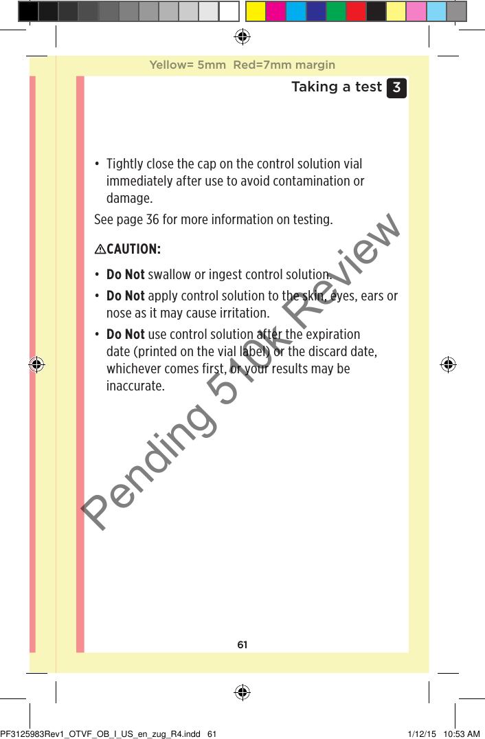 613 Taking a test• Tightly close the cap on the control solution vial immediately after use to avoid contamination or damage.See page36 for more information on testing.CAUTION: • Do Not swallow or ingest control solution.• Do Not apply control solution to the skin, eyes, ears or nose as it may cause irritation.• Do Not use control solution after the expiration date (printed on the vial label) or the discard date, whichever comes first, or your results may be inaccurate. Yellow= 5mm  Red=7mm marginYellow= 5mm  Red=7mm marginPF3125983Rev1_OTVF_OB_I_US_en_zug_R4.indd   61 1/12/15   10:53 AMPending 510k Review