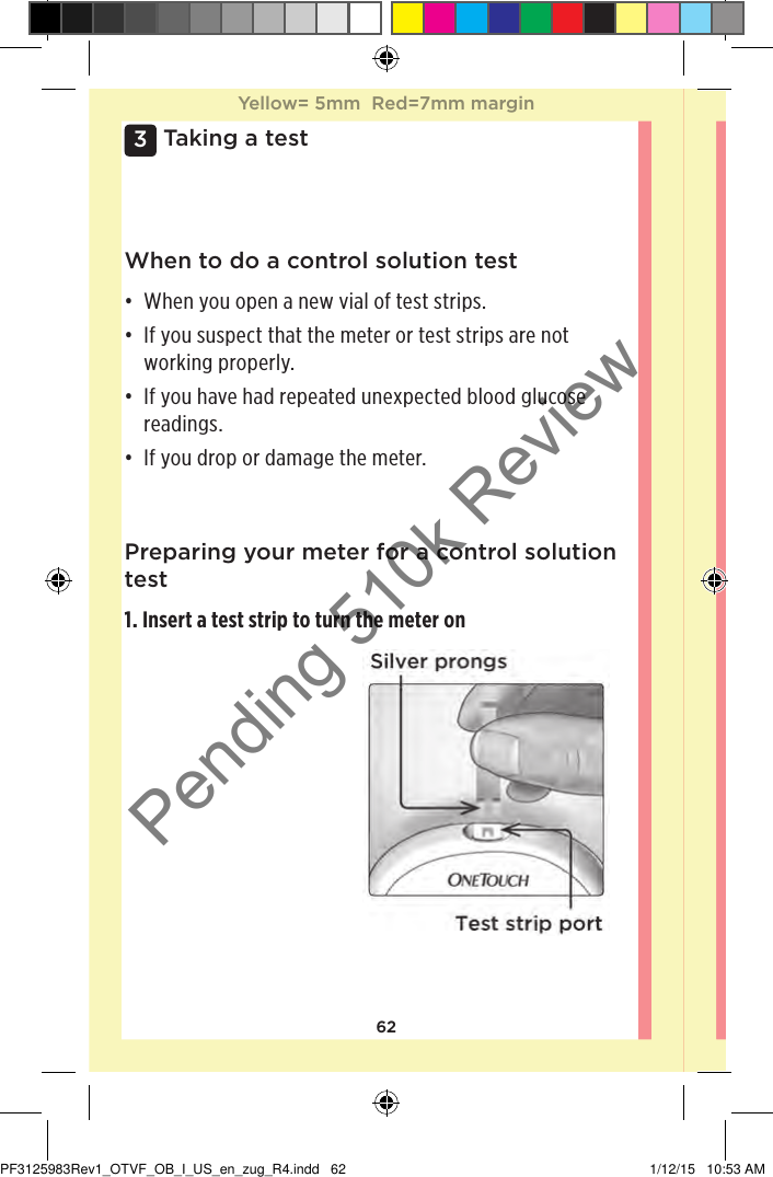 623 Taking a testWhen to do a control solution test• When you open a new vial of test strips. • If you suspect that the meter or test strips are not working properly. • If you have had repeated unexpected blood glucose readings.• If you drop or damage the meter. Preparing your meter for a control solution test1. Insert a test strip to turn the meter onYellow= 5mm  Red=7mm marginYellow= 5mm  Red=7mm marginPF3125983Rev1_OTVF_OB_I_US_en_zug_R4.indd   62 1/12/15   10:53 AMPending 510k Review