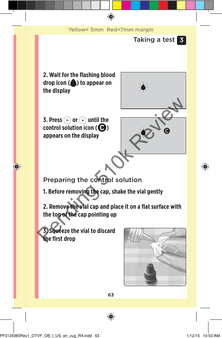 633 Taking a testPreparing your meter for a control solution test1. Insert a test strip to turn the meter onPreparing the control solution1. Before removing the cap, shake the vial gently2. Remove the vial cap and place it on a ﬂat surface with the top of the cap pointing up 3. Squeeze the vial to discard the ﬁrst drop 2. Wait for the ﬂashing blood drop icon ( ) to appear on the display 3. Press   or   until the control solution icon ( ) appears on the display Yellow= 5mm  Red=7mm marginYellow= 5mm  Red=7mm marginPF3125983Rev1_OTVF_OB_I_US_en_zug_R4.indd   63 1/12/15   10:53 AMPending 510k Review