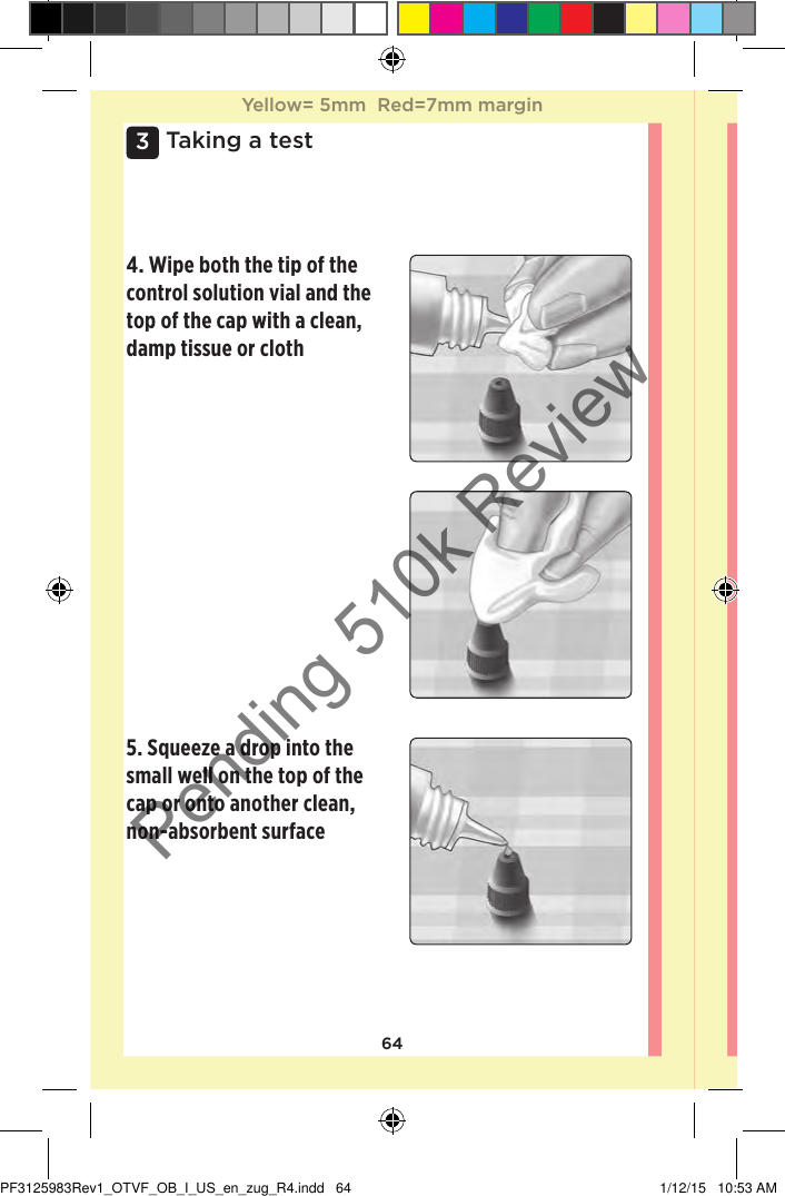 643 Taking a test4. Wipe both the tip of the control solution vial and the top of the cap with a clean, damp tissue or cloth 5. Squeeze a drop into the small well on the top of the cap or onto another clean, non-absorbent surface Yellow= 5mm  Red=7mm marginYellow= 5mm  Red=7mm marginPF3125983Rev1_OTVF_OB_I_US_en_zug_R4.indd   64 1/12/15   10:53 AMPending 510k Review