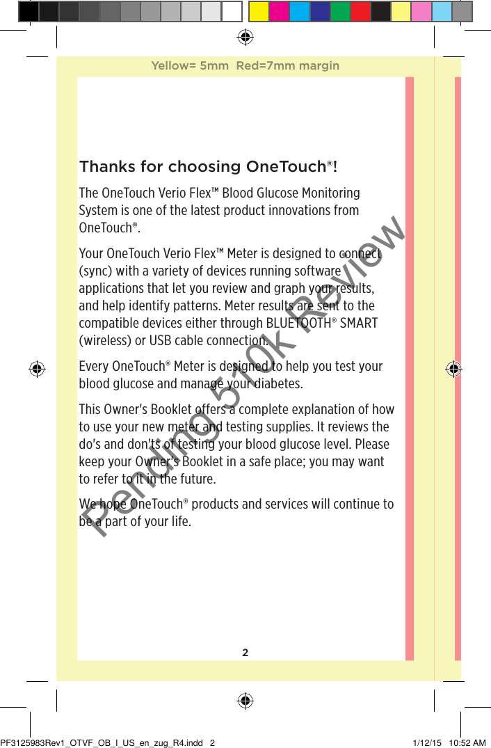 2Thanks for choosing OneTouch®!The OneTouchVerioFlex™ Blood Glucose Monitoring System is one of the latest product innovations from OneTouch®.Your OneTouchVerioFlex™ Meter is designed to connect (sync) with a variety of devices running software applications that let you review and graph your results, and help identify patterns. Meter results are sent to the compatible devices either through BLUETOOTH® SMART (wireless) or USB cable connection.Every OneTouch® Meter is designed to help you test your blood glucose and manage your diabetes.This Owner&apos;s Booklet offers a complete explanation of how to use your new meter and testing supplies. It reviews the do&apos;s and don&apos;ts of testing your blood glucose level. Please keep your Owner&apos;s Booklet in a safe place; you may want to refer to it in the future.We hope OneTouch® products and services will continue to be a part of your life. Yellow= 5mm  Red=7mm marginYellow= 5mm  Red=7mm marginPF3125983Rev1_OTVF_OB_I_US_en_zug_R4.indd   2 1/12/15   10:52 AMPending 510k Review