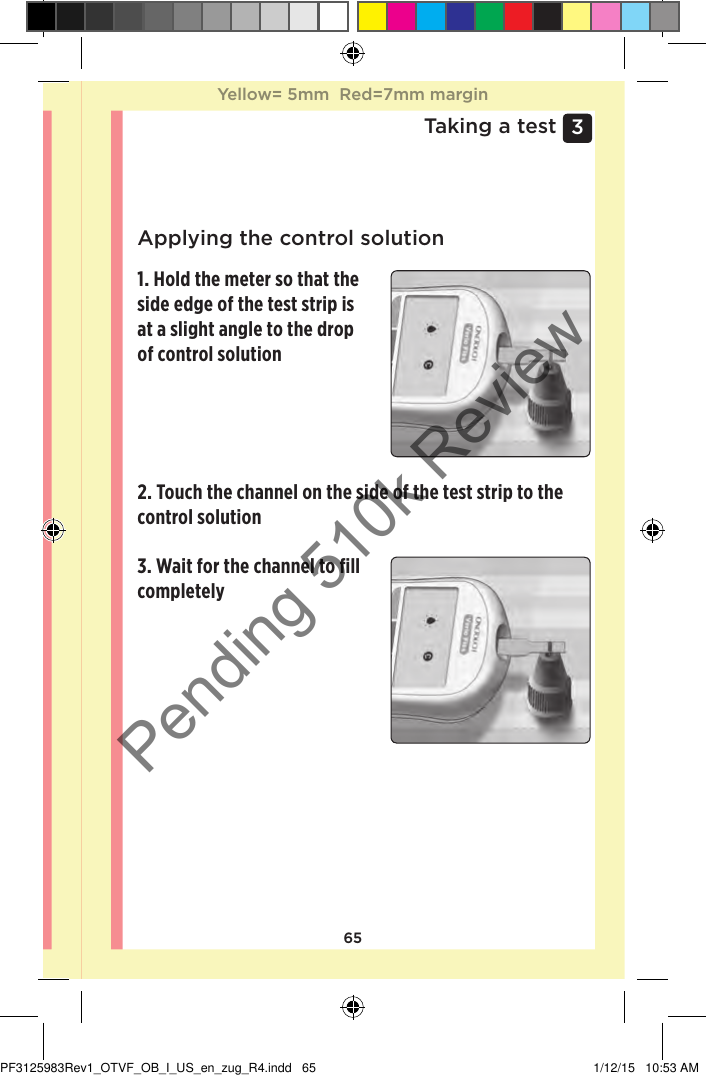 653 Taking a testApplying the control solution1. Hold the meter so that the side edge of the test strip is at a slight angle to the drop of control solution3. Wait for the channel to ﬁll completely2. Touch the channel on the side of the test strip to the control solutionYellow= 5mm  Red=7mm marginYellow= 5mm  Red=7mm marginPF3125983Rev1_OTVF_OB_I_US_en_zug_R4.indd   65 1/12/15   10:53 AMPending 510k Review