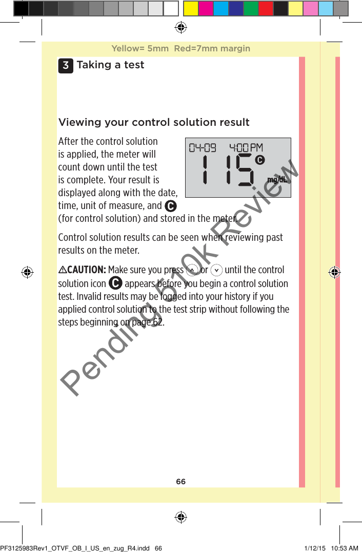 663 Taking a testViewing your control solution resultAfter the control solution is applied, the meter will count down until the test is complete. Your result is displayed along with the date, time, unit of measure, and   (for control solution) and stored in the meter.Control solution results can be seen when reviewing past results on the meter.CAUTION: Make sure you press   or   until the control solution icon   appears before you begin a control solution test. Invalid results may be logged into your history if you applied control solution to the test strip without following the steps beginning on page62. Yellow= 5mm  Red=7mm marginYellow= 5mm  Red=7mm marginPF3125983Rev1_OTVF_OB_I_US_en_zug_R4.indd   66 1/12/15   10:53 AMPending 510k Review