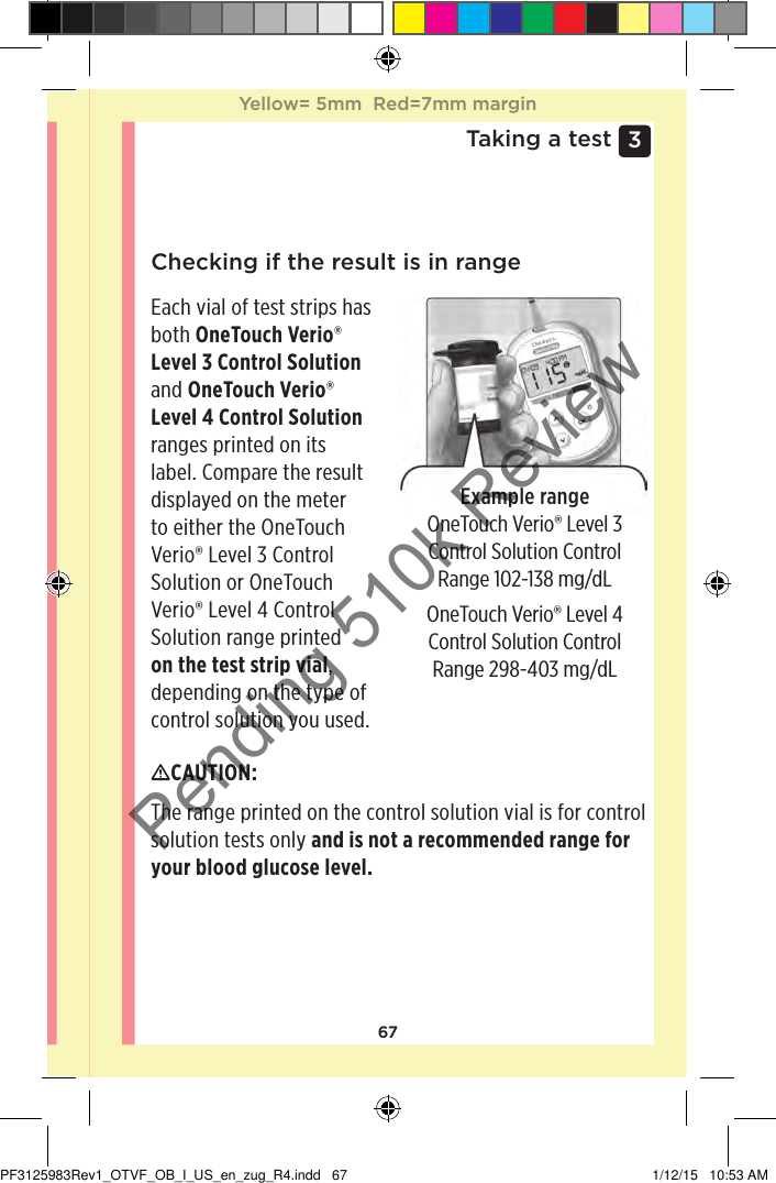 673 Taking a testChecking if the result is in rangeExample rangeOneTouch Verio® Level 3 Control Solution Control Range 102-138 mg/dLEach vial of test strips has both OneTouch Verio® Level 3 Control Solution and OneTouch Verio® Level 4 Control Solution ranges printed on its label. Compare the result displayed on the meter to either the OneTouch Verio® Level 3 Control Solution or OneTouch Verio® Level 4 Control Solution range printed on the test strip vial, depending on the type of control solution you used.CAUTION: The range printed on the control solution vial is for control solution tests only and is not a recommended range for your blood glucose level.OneTouch Verio® Level 4 Control Solution Control Range 298-403 mg/dLYellow= 5mm  Red=7mm marginYellow= 5mm  Red=7mm marginPF3125983Rev1_OTVF_OB_I_US_en_zug_R4.indd   67 1/12/15   10:53 AMPending 510k Review