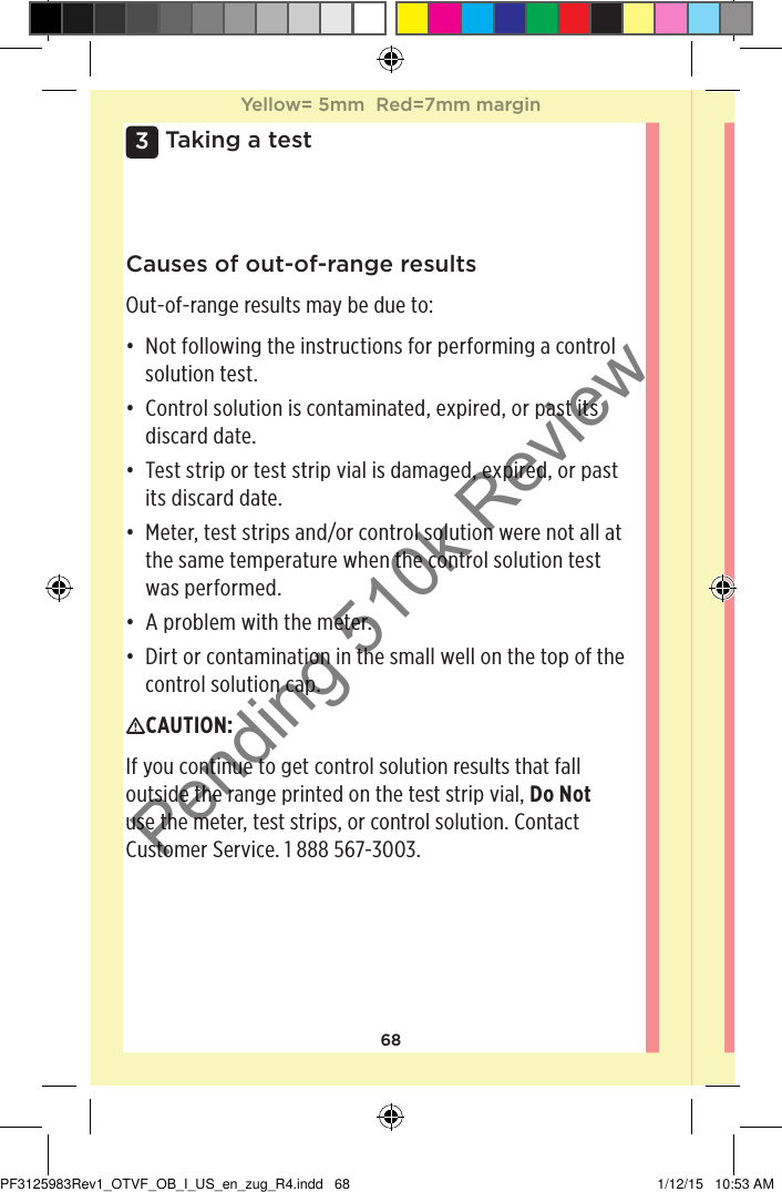 683 Taking a testCauses of out-of-range resultsOut-of-range results may be due to: • Not following the instructions for performing a control solution test. • Control solution is contaminated, expired, or past its discard date. • Test strip or test strip vial is damaged, expired, or past its discard date. • Meter, test strips and/or control solution were not all at the same temperature when the control solution test was performed. • A problem with the meter. • Dirt or contamination in the small well on the top of the control solution cap. CAUTION: If you continue to get control solution results that fall outside the range printed on the test strip vial, Do Not use the meter, test strips, or control solution. Contact Customer Service. 1888567-3003.Yellow= 5mm  Red=7mm marginYellow= 5mm  Red=7mm marginPF3125983Rev1_OTVF_OB_I_US_en_zug_R4.indd   68 1/12/15   10:53 AMPending 510k Review