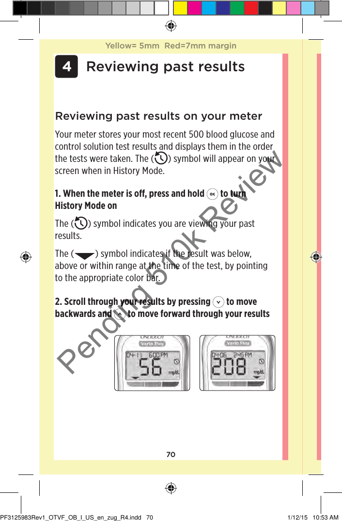 70 4 Reviewing past results2. Scroll through your results by pressing   to move backwards and   to move forward through your resultsReviewing past results on your meterYour meter stores your most recent 500 blood glucose and control solution test results and displays them in the order the tests were taken. The ( ) symbol will appear on your screen when in History Mode.1. When the meter is o, press and hold   to turn History Mode onThe ( ) symbol indicates you are viewing your past results.The ( ) symbol indicates if the result was below, above or within range at the time of the test, by pointing to the appropriate color bar.Yellow= 5mm  Red=7mm marginYellow= 5mm  Red=7mm marginPF3125983Rev1_OTVF_OB_I_US_en_zug_R4.indd   70 1/12/15   10:53 AMPending 510k Review