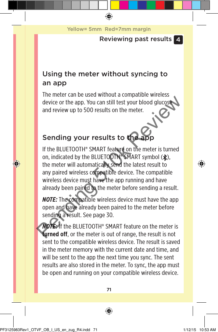 714 Reviewing past resultsUsing the meter without syncing to an appThe meter can be used without a compatible wireless device or the app. You can still test your blood glucose and review up to 500 results on the meter.Sending your results to the appIf the BLUETOOTH® SMART feature on the meter is turned on, indicated by the BLUETOOTH® SMART symbol ( ),  the meter will automatically send the latest result to any paired wireless compatible device. The compatible wireless device must have the app running and have already been paired to the meter before sending a result.NOTE: The compatible wireless device must have the app open and have already been paired to the meter before sending a result. See page30. NOTE: If the BLUETOOTH® SMART feature on the meter is turned off, or the meter is out of range, the result is not sent to the compatible wireless device. The result is saved in the meter memory with the current date and time, and will be sent to the app the next time you sync. The sent results are also stored in the meter. To sync, the app must be open and running on your compatible wireless device.Yellow= 5mm  Red=7mm marginYellow= 5mm  Red=7mm marginPF3125983Rev1_OTVF_OB_I_US_en_zug_R4.indd   71 1/12/15   10:53 AMPending 510k Review