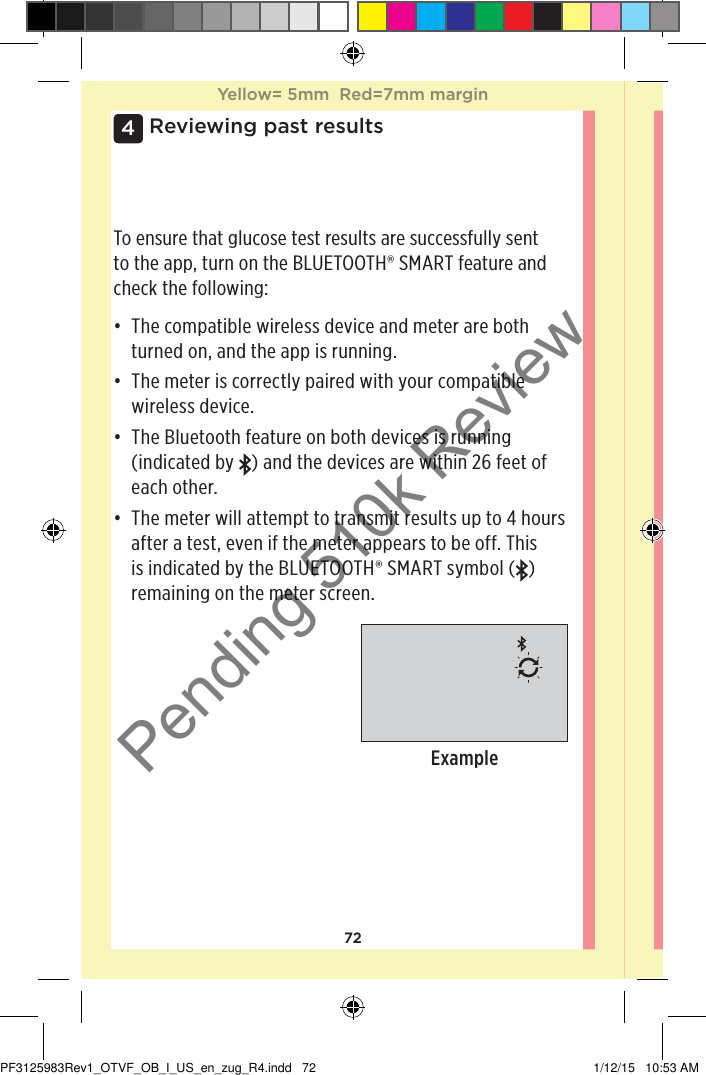 724 Reviewing past resultsTo ensure that glucose test results are successfully sent to the app, turn on the BLUETOOTH® SMART feature and check the following:• The compatible wireless device and meter are both turned on, and the app is running.• The meter is correctly paired with your compatible wireless device.• The Bluetooth feature on both devices is running (indicated by  ) and the devices are within 26feet of each other.• The meter will attempt to transmit results up to 4 hours after a test, even if the meter appears to be off. This is indicated by the BLUETOOTH® SMART symbol ( ) remaining on the meter screen.ExampleYellow= 5mm  Red=7mm marginYellow= 5mm  Red=7mm marginPF3125983Rev1_OTVF_OB_I_US_en_zug_R4.indd   72 1/12/15   10:53 AMPending 510k Review