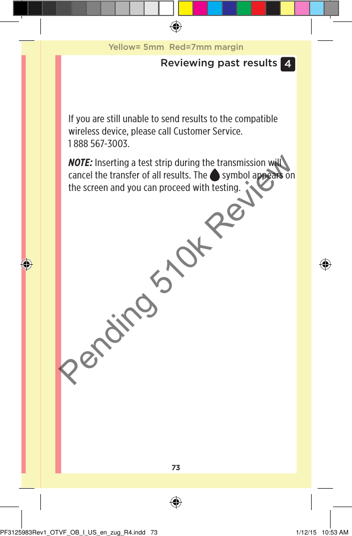 734 Reviewing past resultsIf you are still unable to send results to the compatible wireless device, please call Customer Service. 1888567-3003.NOTE: Inserting a test strip during the transmission will cancel the transfer of all results. The   symbol appears on the screen and you can proceed with testing. Yellow= 5mm  Red=7mm marginYellow= 5mm  Red=7mm marginPF3125983Rev1_OTVF_OB_I_US_en_zug_R4.indd   73 1/12/15   10:53 AMPending 510k Review