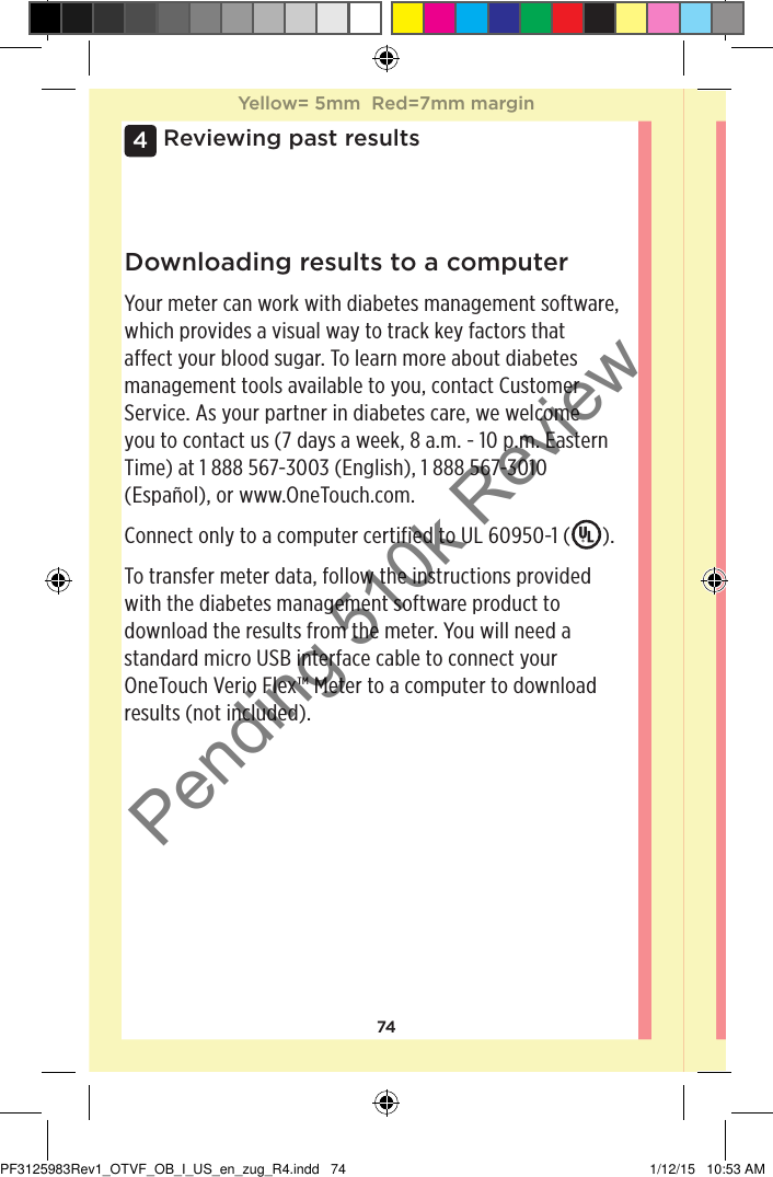 744 Reviewing past resultsDownloading results to a computerYour meter can work with diabetes management software, which provides a visual way to track key factors that affect your blood sugar. To learn more about diabetes management tools available to you, contact Customer Service. As your partner in diabetes care, we welcome you to contact us (7 days a week, 8 a.m. - 10 p.m. Eastern Time) at 1888567-3003 (English), 1888567-3010 (Español), or www.OneTouch.com.Connect only to a computer certified to UL 60950-1 ( ).To transfer meter data, follow the instructions provided with the diabetes management software product to download the results from the meter. You will need a standard micro USB interface cable to connect your OneTouchVerioFlex™ Meter to a computer to download results (not included).Yellow= 5mm  Red=7mm marginYellow= 5mm  Red=7mm marginPF3125983Rev1_OTVF_OB_I_US_en_zug_R4.indd   74 1/12/15   10:53 AMPending 510k Review