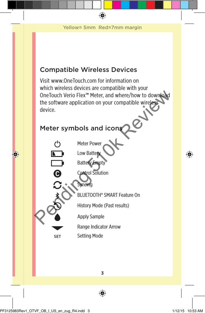 3Meter symbols and iconsMeter PowerLow BatteryBattery EmptyControl SolutionSyncingBLUETOOTH® SMART Feature OnHistory Mode (Past results)Apply SampleRange Indicator ArrowSetting ModeCompatible Wireless DevicesVisit www.OneTouch.com for information on which wireless devices are compatible with your OneTouchVerioFlex™ Meter, and where/how to download the software application on your compatible wireless device.Yellow= 5mm  Red=7mm marginYellow= 5mm  Red=7mm marginPF3125983Rev1_OTVF_OB_I_US_en_zug_R4.indd   3 1/12/15   10:53 AMPending 510k Review