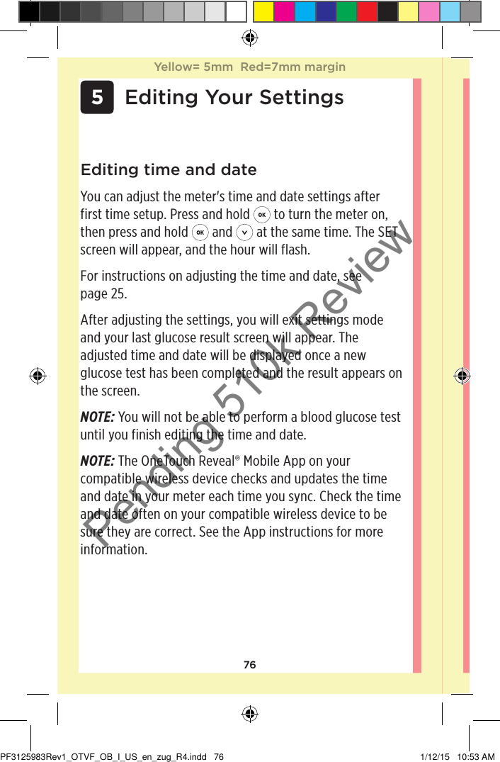 76 5 Editing Your SettingsEditing time and dateYou can adjust the meter&apos;s time and date settings after first time setup. Press and hold   to turn the meter on, then press and hold   and   at the same time. The SET screen will appear, and the hour will flash.For instructions on adjusting the time and date, see page25. After adjusting the settings, you will exit settings mode and your last glucose result screen will appear. The adjusted time and date will be displayed once a new glucose test has been completed and the result appears on the screen.NOTE: You will not be able to perform a blood glucose test until you finish editing the time and date. NOTE: The OneTouchReveal® Mobile App on your compatible wireless device checks and updates the time and date in your meter each time you sync. Check the time and date often on your compatible wireless device to be sure they are correct. See the App instructions for more information.Yellow= 5mm  Red=7mm marginYellow= 5mm  Red=7mm marginPF3125983Rev1_OTVF_OB_I_US_en_zug_R4.indd   76 1/12/15   10:53 AMPending 510k Review