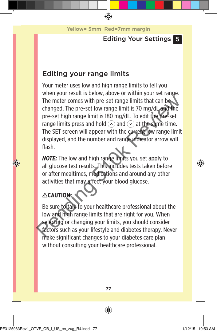 775 Editing Your SettingsEditing your range limitsYour meter uses low and high range limits to tell you when your result is below, above or within your set range. The meter comes with pre-set range limits that can be changed. The pre-set low range limit is 70mg/dL and the pre-set high range limit is 180mg/dL. To edit the pre-set range limits press and hold   and   at the same time. The SET screen will appear with the current low range limit displayed, and the number and range indicator arrow will flash.NOTE: The low and high range limits you set apply to all glucose test results. This includes tests taken before or after mealtimes, medications and around any other activities that may affect your blood glucose.CAUTION: Be sure to talk to your healthcare professional about the low and high range limits that are right for you. When selecting or changing your limits, you should consider factors such as your lifestyle and diabetes therapy. Never make significant changes to your diabetes care plan without consulting your healthcare professional.Yellow= 5mm  Red=7mm marginYellow= 5mm  Red=7mm marginPF3125983Rev1_OTVF_OB_I_US_en_zug_R4.indd   77 1/12/15   10:53 AMPending 510k Review