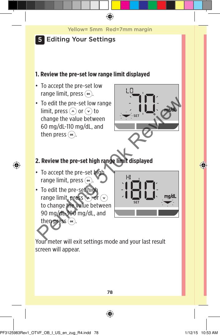 785Editing Your Settings1. Review the pre-set low range limit displayed• To accept the pre-set low range limit, press  .• To edit the pre-set low range limit, press   or   to change the value between 60mg/dL-110mg/dL, and then press  .2. Review the pre-set high range limit displayed• To accept the pre-set high range limit, press  .• To edit the pre-set high range limit, press   or   to change the value between 90mg/dL-300mg/dL, and then press  .Your meter will exit settings mode and your last result screen will appear. Yellow= 5mm  Red=7mm marginYellow= 5mm  Red=7mm marginPF3125983Rev1_OTVF_OB_I_US_en_zug_R4.indd   78 1/12/15   10:53 AMPending 510k Review