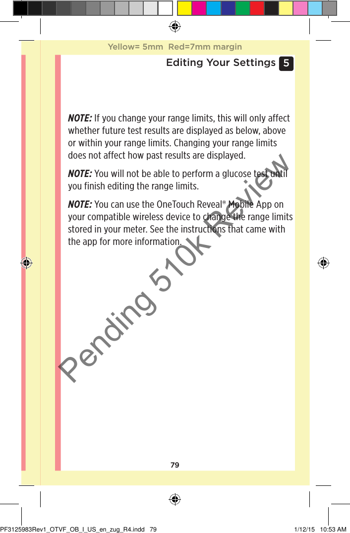 795 Editing Your SettingsNOTE: If you change your range limits, this will only affect whether future test results are displayed as below, above or within your range limits. Changing your range limits does not affect how past results are displayed. NOTE: You will not be able to perform a glucose test until you finish editing the range limits. NOTE: You can use the OneTouchReveal® Mobile App on your compatible wireless device to change the range limits stored in your meter. See the instructions that came with the app for more information.Yellow= 5mm  Red=7mm marginYellow= 5mm  Red=7mm marginPF3125983Rev1_OTVF_OB_I_US_en_zug_R4.indd   79 1/12/15   10:53 AMPending 510k Review