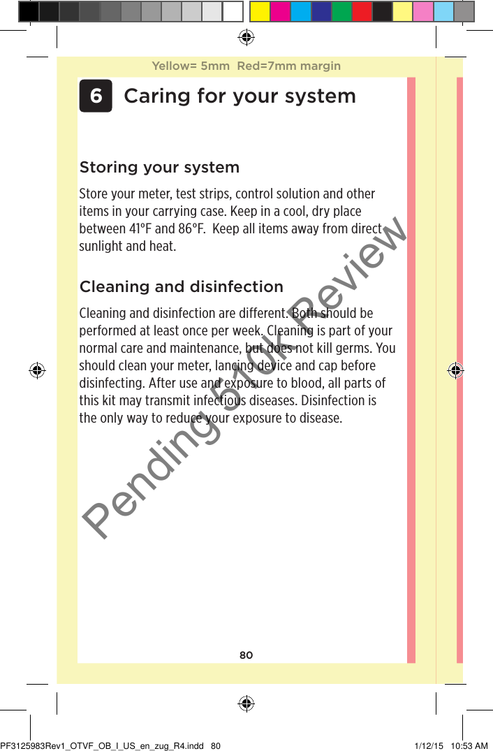 80 6 Caring for your systemCleaning and disinfectionCleaning and disinfection are different. Both should be performed at least once per week. Cleaning is part of your normal care and maintenance, but does not kill germs. You should clean your meter, lancing device and cap before disinfecting. After use and exposure to blood, all parts of this kit may transmit infectious diseases. Disinfection is the only way to reduce your exposure to disease.Storing your systemStore your meter, test strips, control solution and other items in your carrying case. Keep in a cool, dry place between 41°F and 86°F.  Keep all items away from direct sunlight and heat. Yellow= 5mm  Red=7mm marginYellow= 5mm  Red=7mm marginPF3125983Rev1_OTVF_OB_I_US_en_zug_R4.indd   80 1/12/15   10:53 AMPending 510k Review