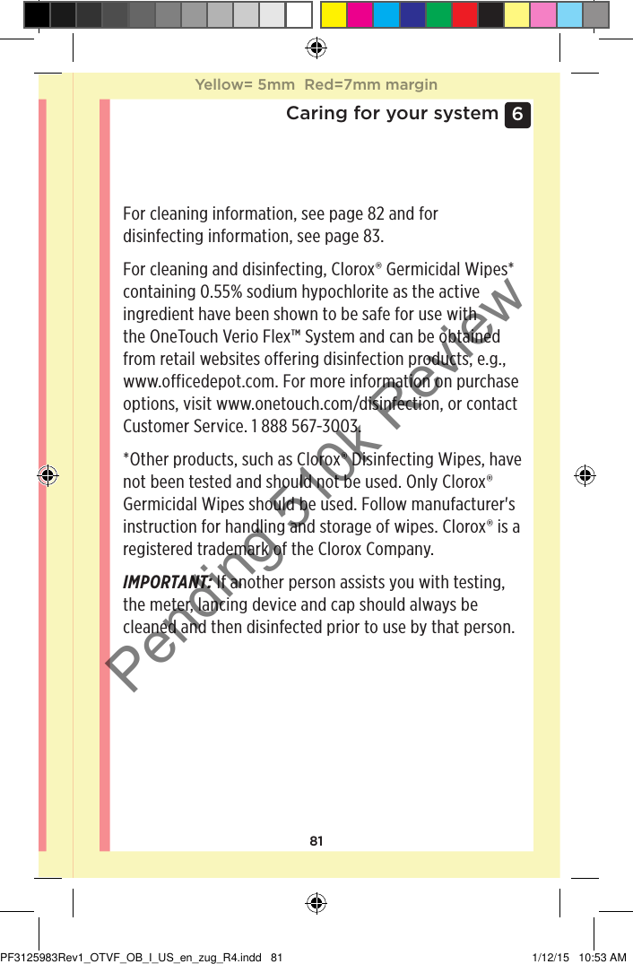 816 Caring for your systemFor cleaning information, see page82 and for disinfecting information, see page83.For cleaning and disinfecting, Clorox® Germicidal Wipes* containing 0.55% sodium hypochlorite as the active ingredient have been shown to be safe for use with the OneTouchVerioFlex™ System and can be obtained from retail websites offering disinfection products, e.g., www.officedepot.com. For more information on purchase options, visit www.onetouch.com/disinfection, or contact Customer Service. 1888567-3003.*Other products, such as Clorox® Disinfecting Wipes, have not been tested and should not be used. Only Clorox® Germicidal Wipes should be used. Follow manufacturer&apos;s instruction for handling and storage of wipes. Clorox® is a registered trademark of the Clorox Company.IMPORTANT: If another person assists you with testing, the meter, lancing device and cap should always be cleaned and then disinfected prior to use by that person.Yellow= 5mm  Red=7mm marginYellow= 5mm  Red=7mm marginPF3125983Rev1_OTVF_OB_I_US_en_zug_R4.indd   81 1/12/15   10:53 AMPending 510k Review