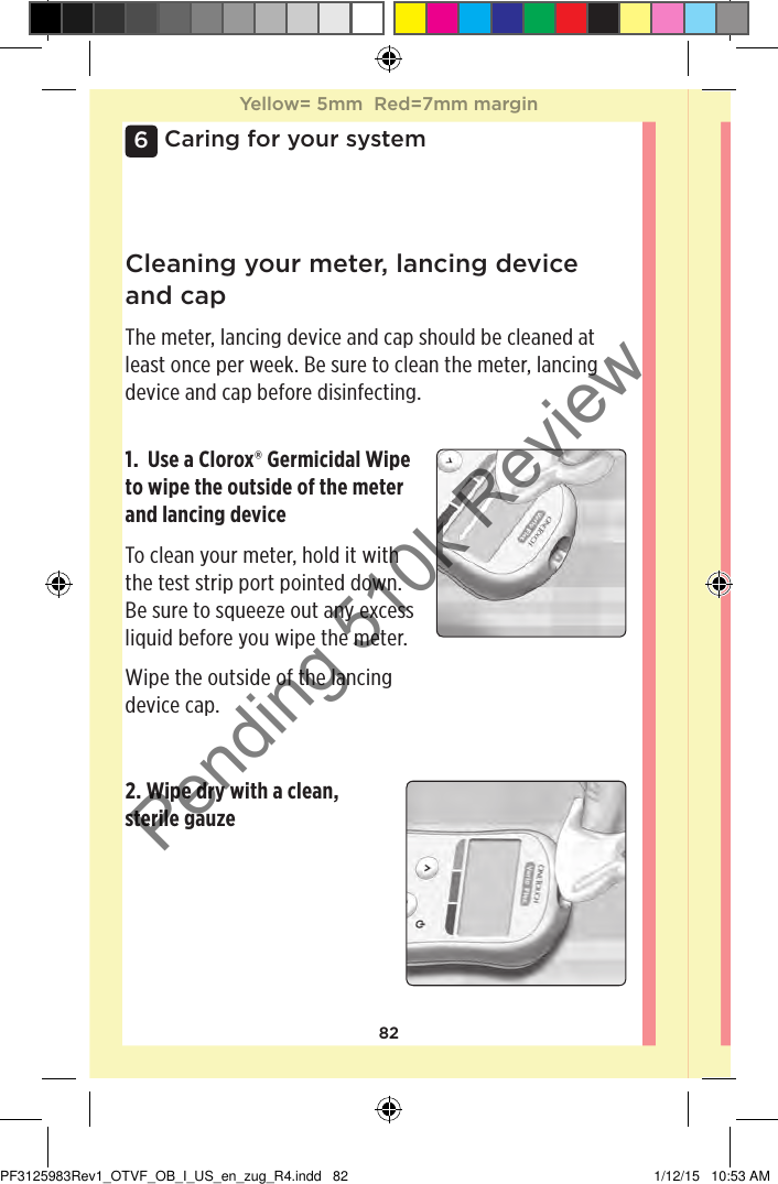 826Caring for your system2. Wipe dry with a clean, sterile gauzeCleaning your meter, lancing device and capThe meter, lancing device and cap should be cleaned at least once per week. Be sure to clean the meter, lancing device and cap before disinfecting.1.  Use a Clorox® Germicidal Wipe to wipe the outside of the meter and lancing deviceTo clean your meter, hold it with the test strip port pointed down. Be sure to squeeze out any excess liquid before you wipe the meter.Wipe the outside of the lancing device cap.Yellow= 5mm  Red=7mm marginYellow= 5mm  Red=7mm marginPF3125983Rev1_OTVF_OB_I_US_en_zug_R4.indd   82 1/12/15   10:53 AMPending 510k Review