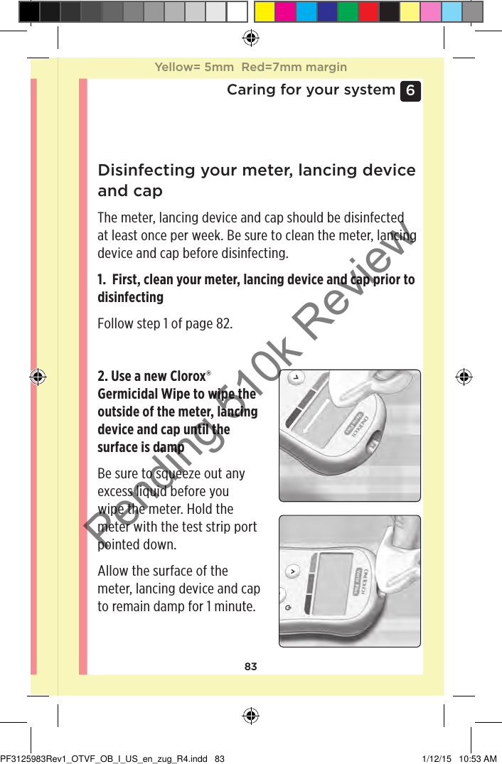 836 Caring for your systemDisinfecting your meter, lancing device and capThe meter, lancing device and cap should be disinfected at least once per week. Be sure to clean the meter, lancing device and cap before disinfecting.1.  First, clean your meter, lancing device and cap prior to disinfectingFollow step 1 of page82. 2. Use a new Clorox® Germicidal Wipe to wipe the outside of the meter, lancing device and cap until the surface is dampBe sure to squeeze out any excess liquid before you wipe the meter. Hold the meter with the test strip port pointed down.Allow the surface of the meter, lancing device and cap to remain damp for 1 minute.Yellow= 5mm  Red=7mm marginYellow= 5mm  Red=7mm marginPF3125983Rev1_OTVF_OB_I_US_en_zug_R4.indd   83 1/12/15   10:53 AMPending 510k Review