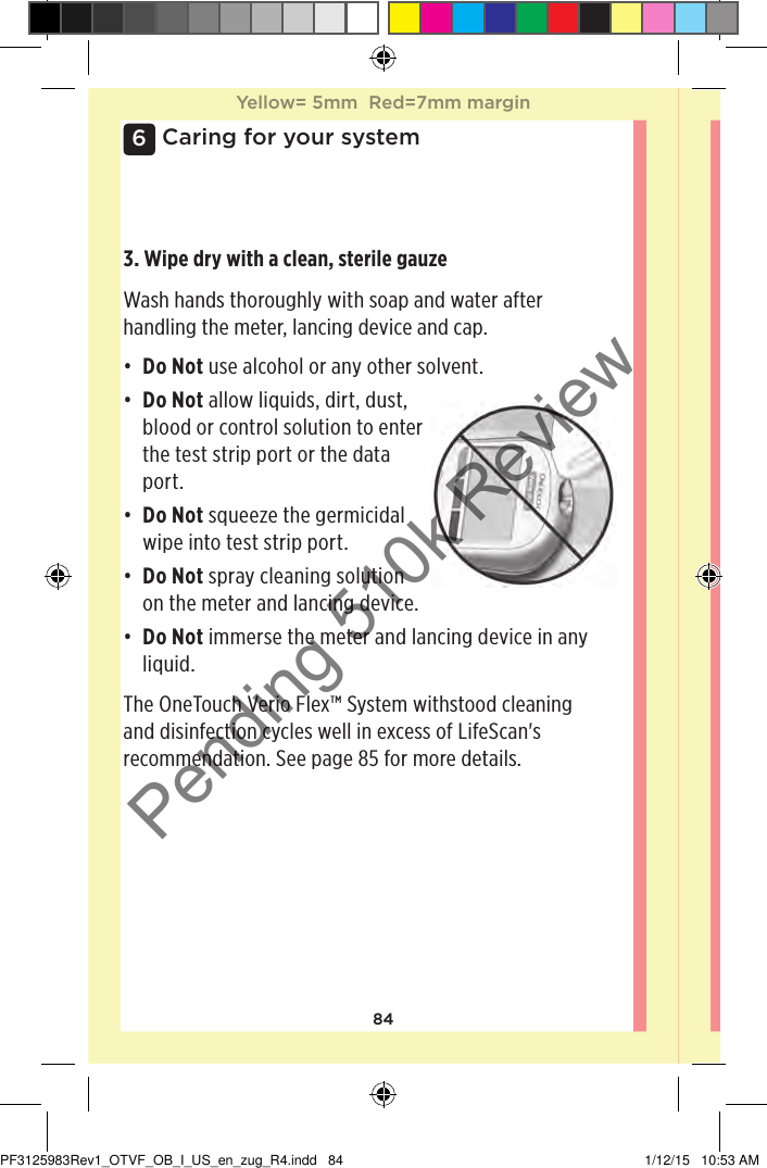 846Caring for your system3. Wipe dry with a clean, sterile gauzeWash hands thoroughly with soap and water after handling the meter, lancing device and cap. • Do Not use alcohol or any other solvent. • Do Not allow liquids, dirt, dust, blood or control solution to enter the test strip port or the data port. • Do Not squeeze the germicidal wipe into test strip port. • Do Not spray cleaning solution on the meter and lancing device. • Do Not immerse the meter and lancing device in any liquid. The OneTouchVerioFlex™ System withstood cleaning and disinfection cycles well in excess of LifeScan&apos;s recommendation. See page85 for more details.Yellow= 5mm  Red=7mm marginYellow= 5mm  Red=7mm marginPF3125983Rev1_OTVF_OB_I_US_en_zug_R4.indd   84 1/12/15   10:53 AMPending 510k Review