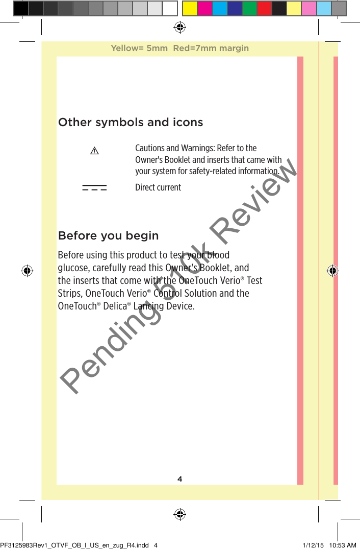 4Other symbols and iconsCautions and Warnings: Refer to the Owner&apos;s Booklet and inserts that came with your system for safety-related information. Direct current Before you beginBefore using this product to test your blood glucose, carefully read this Owner&apos;s Booklet, and the inserts that come with the OneTouchVerio® Test Strips, OneTouchVerio® Control Solution and the OneTouch®Delica® Lancing Device.Yellow= 5mm  Red=7mm marginYellow= 5mm  Red=7mm marginPF3125983Rev1_OTVF_OB_I_US_en_zug_R4.indd   4 1/12/15   10:53 AMPending 510k Review