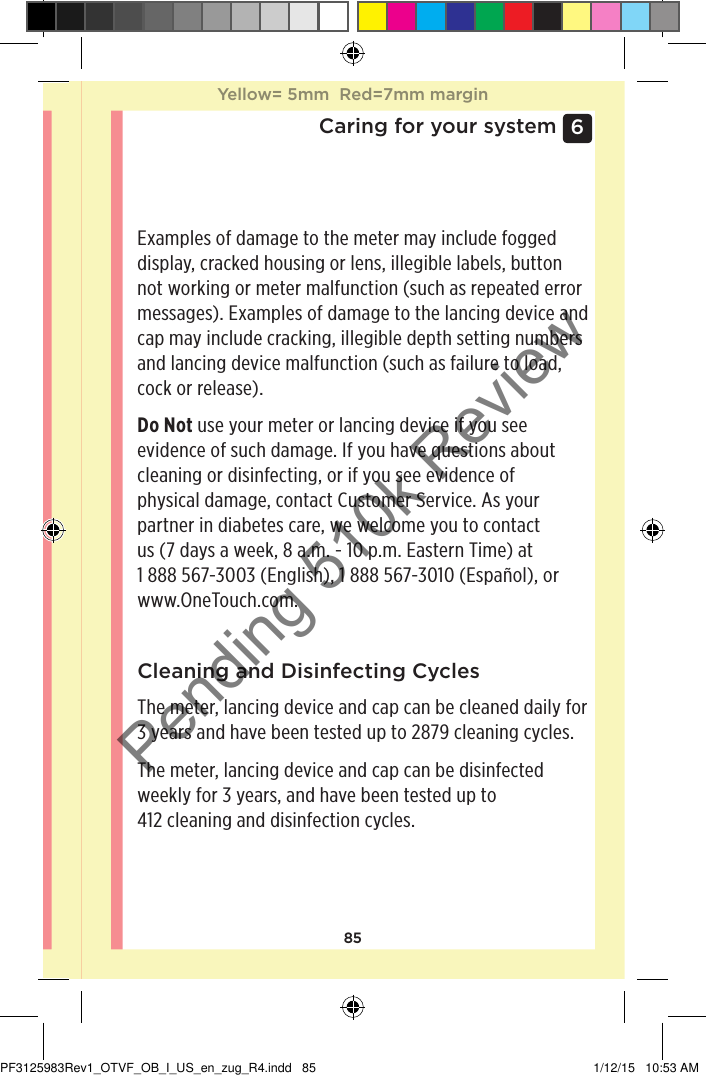 856 Caring for your systemExamples of damage to the meter may include fogged display, cracked housing or lens, illegible labels, button not working or meter malfunction (such as repeated error messages). Examples of damage to the lancing device and cap may include cracking, illegible depth setting numbers and lancing device malfunction (such as failure to load, cock or release).Do Not use your meter or lancing device if you see evidence of such damage. If you have questions about cleaning or disinfecting, or if you see evidence of physical damage, contact Customer Service. As your partner in diabetes care, we welcome you to contact us (7 days a week, 8 a.m. - 10 p.m. Eastern Time) at 1888567-3003 (English), 1888567-3010 (Español), or www.OneTouch.com.Cleaning and Disinfecting CyclesThe meter, lancing device and cap can be cleaned daily for 3 years and have been tested up to 2879 cleaning cycles.The meter, lancing device and cap can be disinfected weekly for 3 years, and have been tested up to  412 cleaning and disinfection cycles.Yellow= 5mm  Red=7mm marginYellow= 5mm  Red=7mm marginPF3125983Rev1_OTVF_OB_I_US_en_zug_R4.indd   85 1/12/15   10:53 AMPending 510k Review