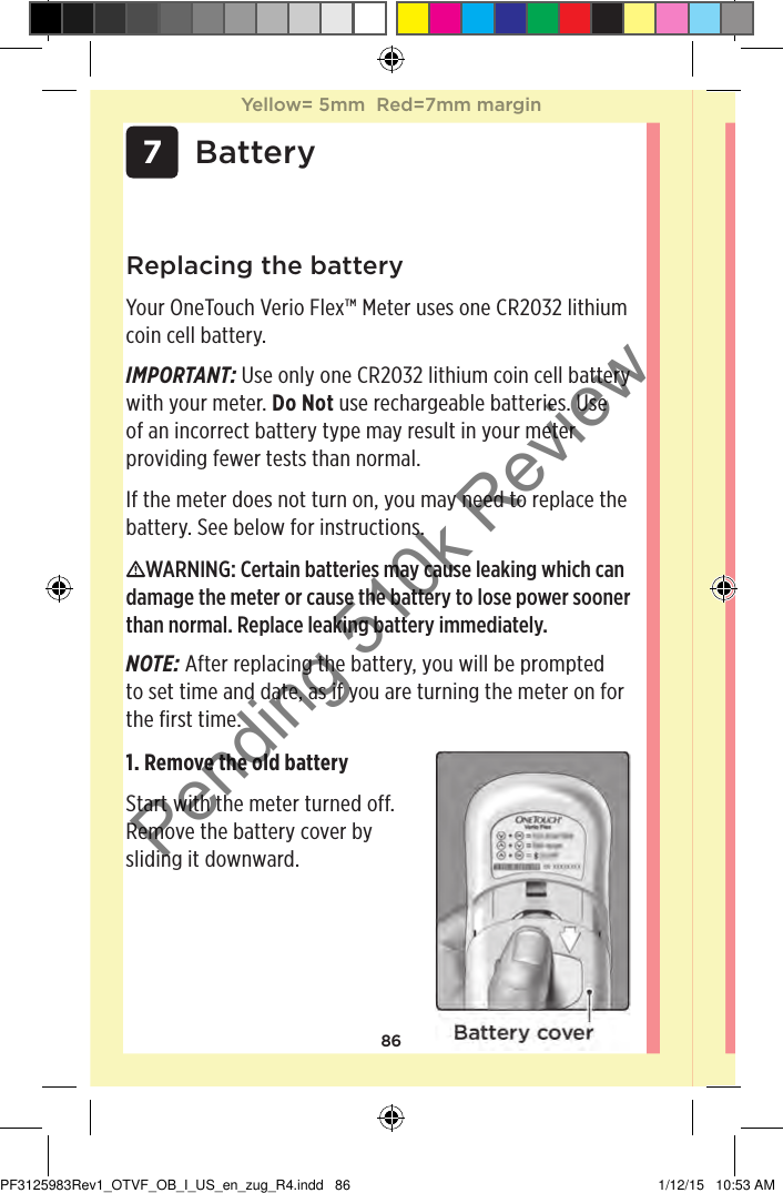 86 7 BatteryReplacing the batteryYour OneTouchVerioFlex™ Meter uses one CR2032 lithium coin cell battery.IMPORTANT: Use only one CR2032 lithium coin cell battery with your meter. Do Not use rechargeable batteries. Use of an incorrect battery type may result in your meter providing fewer tests than normal. If the meter does not turn on, you may need to replace the battery. See below for instructions. WARNING: Certain batteries may cause leaking which can damage the meter or cause the battery to lose power sooner than normal. Replace leaking battery immediately.NOTE: After replacing the battery, you will be prompted to set time and date, as if you are turning the meter on for the first time. 1. Remove the old battery Start with the meter turned off. Remove the battery cover by sliding it downward. Yellow= 5mm  Red=7mm marginYellow= 5mm  Red=7mm marginPF3125983Rev1_OTVF_OB_I_US_en_zug_R4.indd   86 1/12/15   10:53 AMPending 510k Review