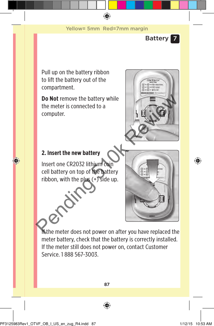 877 BatteryReplacing the batteryYour OneTouchVerioFlex™ Meter uses one CR2032 lithium coin cell battery.IMPORTANT: Use only one CR2032 lithium coin cell battery with your meter. Do Not use rechargeable batteries. Use of an incorrect battery type may result in your meter providing fewer tests than normal. If the meter does not turn on, you may need to replace the battery. See below for instructions. WARNING: Certain batteries may cause leaking which can damage the meter or cause the battery to lose power sooner than normal. Replace leaking battery immediately.Pull up on the battery ribbon to lift the battery out of the compartment. Do Not remove the battery while the meter is connected to a computer. 2. Insert the new battery Insert one CR2032 lithium coin cell battery on top of the battery ribbon, with the plus (+) side up.  If the meter does not power on after you have replaced the meter battery, check that the battery is correctly installed. If the meter still does not power on, contact Customer Service. 1888567-3003.Yellow= 5mm  Red=7mm marginYellow= 5mm  Red=7mm marginPF3125983Rev1_OTVF_OB_I_US_en_zug_R4.indd   87 1/12/15   10:53 AMPending 510k Review