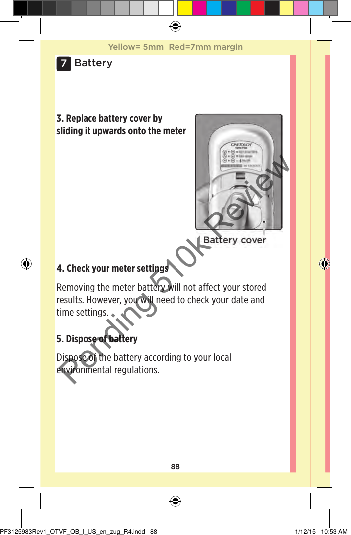 887Battery3. Replace battery cover by sliding it upwards onto the meter5. Dispose of battery Dispose of the battery according to your local environmental regulations. 4. Check your meter settings Removing the meter battery will not affect your stored results. However, you will need to check your date and time settings. Yellow= 5mm  Red=7mm marginYellow= 5mm  Red=7mm marginPF3125983Rev1_OTVF_OB_I_US_en_zug_R4.indd   88 1/12/15   10:53 AMPending 510k Review