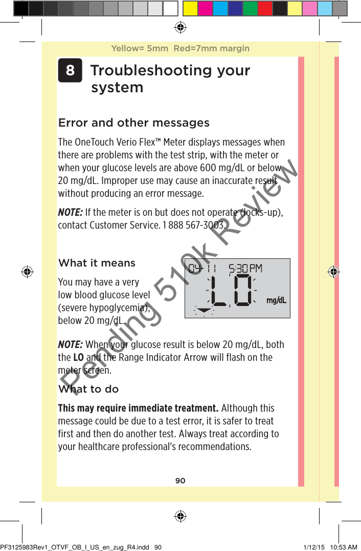 90 8 Troubleshooting your systemError and other messagesThe OneTouchVerioFlex™ Meter displays messages when there are problems with the test strip, with the meter or when your glucose levels are above 600mg/dL or below 20mg/dL. Improper use may cause an inaccurate result without producing an error message. NOTE: If the meter is on but does not operate (locks-up), contact Customer Service. 1888567-3003.What it meansYou may have a very low blood glucose level (severe hypoglycemia), below 20mg/dL.NOTE: When your glucose result is below 20mg/dL, both the LO and the Range Indicator Arrow will flash on the meter screen.What to doThis may require immediate treatment. Although this message could be due to a test error, it is safer to treat first and then do another test. Always treat according to your healthcare professional&apos;s recommendations.Yellow= 5mm  Red=7mm marginYellow= 5mm  Red=7mm marginPF3125983Rev1_OTVF_OB_I_US_en_zug_R4.indd   90 1/12/15   10:53 AMPending 510k Review