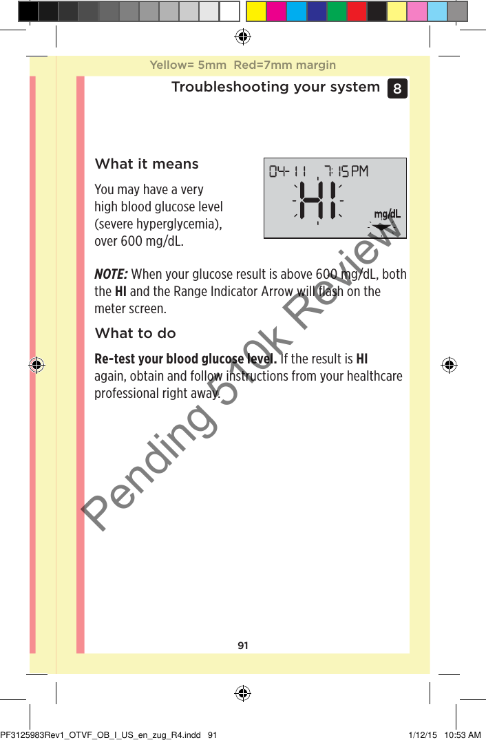 91Troubleshooting your system8 What it meansYou may have a very high blood glucose level (severe hyperglycemia), over 600mg/dL.NOTE: When your glucose result is above 600mg/dL, both the HI and the Range Indicator Arrow will flash on the meter screen.What to doRe-test your blood glucose level. If the result is HI again, obtain and follow instructions from your healthcare professional right away.Yellow= 5mm  Red=7mm marginYellow= 5mm  Red=7mm marginPF3125983Rev1_OTVF_OB_I_US_en_zug_R4.indd   91 1/12/15   10:53 AMPending 510k Review