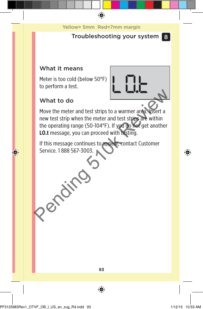 93Troubleshooting your system8 What it meansMeter is too cold (below 50°F) to perform a test.What to doMove the meter and test strips to a warmer area. Insert a new test strip when the meter and test strips are within the operating range (50-104°F). If you do not get another LO.t message, you can proceed with testing.If this message continues to appear, contact Customer Service. 1888567-3003.Yellow= 5mm  Red=7mm marginYellow= 5mm  Red=7mm marginPF3125983Rev1_OTVF_OB_I_US_en_zug_R4.indd   93 1/12/15   10:53 AMPending 510k Review