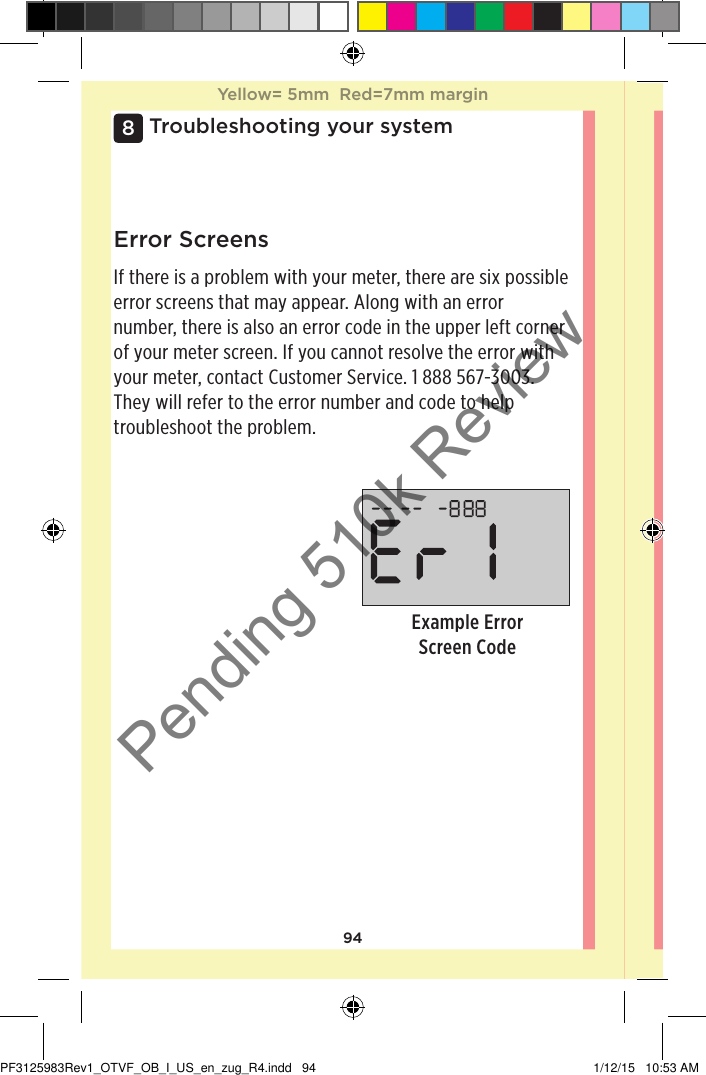 94Troubleshooting your system8Example Error Screen CodeError ScreensIf there is a problem with your meter, there are six possible error screens that may appear. Along with an error number, there is also an error code in the upper left corner of your meter screen. If you cannot resolve the error with your meter, contact Customer Service. 1888567-3003. They will refer to the error number and code to help troubleshoot the problem. Yellow= 5mm  Red=7mm marginYellow= 5mm  Red=7mm marginPF3125983Rev1_OTVF_OB_I_US_en_zug_R4.indd   94 1/12/15   10:53 AMPending 510k Review