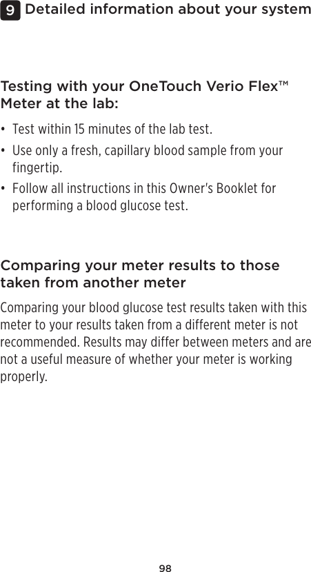 98Detailed information about your system9Comparing your meter results to those taken from another meterComparing your blood glucose test results taken with this meter to your results taken from a different meter is not recommended. Results may differ between meters and are not a useful measure of whether your meter is working properly.Testing with your OneTouch Verio Flex™ Meter at the lab:• Test within 15 minutes of the lab test. • Use only a fresh, capillary blood sample from your fingertip. • Follow all instructions in this Owner&apos;s Booklet for performing a blood glucose test. 