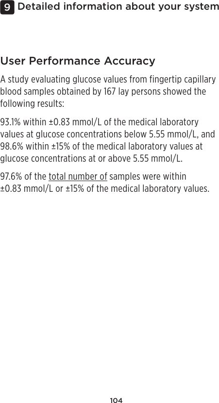 104Detailed information about your system9User Performance AccuracyA study evaluating glucose values from fingertip capillary blood samples obtained by 167 lay persons showed the following results:93.1% within ±0.83mmol/L of the medical laboratory values at glucose concentrations below 5.55mmol/L, and 98.6% within ±15% of the medical laboratory values at glucose concentrations at or above 5.55mmol/L.97.6% of the total number of samples were within ±0.83mmol/L or ±15% of the medical laboratory values.