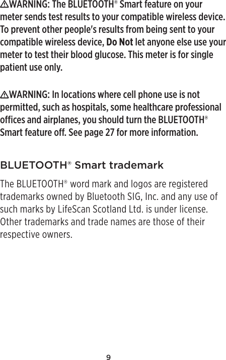 9WARNING: The BLUETOOTH® Smart feature on your meter sends test results to your compatible wireless device. To prevent other people&apos;s results from being sent to your compatible wireless device, Do Not let anyone else use your meter to test their blood glucose. This meter is for single patient use only. WARNING: In locations where cell phone use is not permitted, such as hospitals, some healthcare professional oces and airplanes, you should turn the BLUETOOTH® Smart feature o. See page27 for more information.BLUETOOTH® Smart trademarkThe BLUETOOTH® word mark and logos are registered trademarks owned by Bluetooth SIG, Inc. and any use of such marks by LifeScan Scotland Ltd. is under license. Other trademarks and trade names are those of their respective owners.