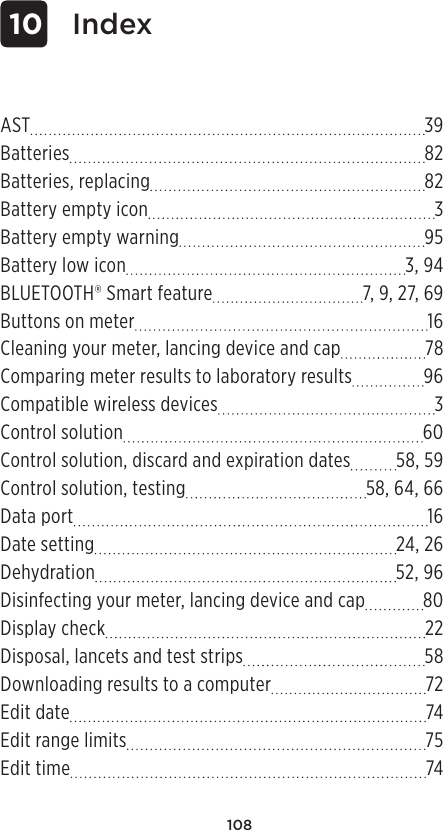 108AST 39Batteries 82Batteries, replacing 82Battery empty icon  3Battery empty warning 95Battery low icon 3, 94BLUETOOTH® Smart feature 7, 9, 27, 69Buttons on meter 16Cleaning your meter, lancing device and cap 78Comparing meter results to laboratory results 96Compatible wireless devices  3Control solution 60Control solution, discard and expiration dates 58, 59Control solution, testing 58, 64, 66Data port 16Date setting 24, 26Dehydration 52, 96Disinfecting your meter, lancing device and cap 80Display check 22Disposal, lancets and test strips 58Downloading results to a computer 72Edit date 74Edit range limits 75Edit time 74 10 Index